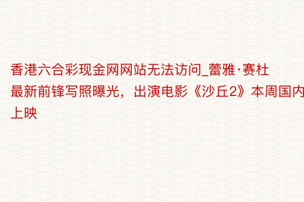 香港六合彩现金网网站无法访问_蕾雅·赛杜最新前锋写照曝光，出演电影《沙丘2》本周国内上映