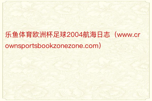 乐鱼体育欧洲杯足球2004航海日志（www.crownsportsbookzonezone.com）