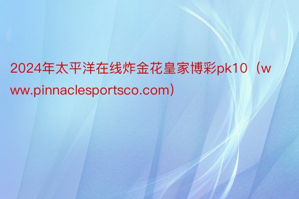 2024年太平洋在线炸金花皇家博彩pk10（www.pinnaclesportsco.com）