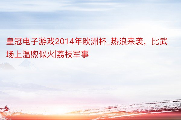 皇冠电子游戏2014年欧洲杯_热浪来袭，比武场上温煦似火|荔枝军事