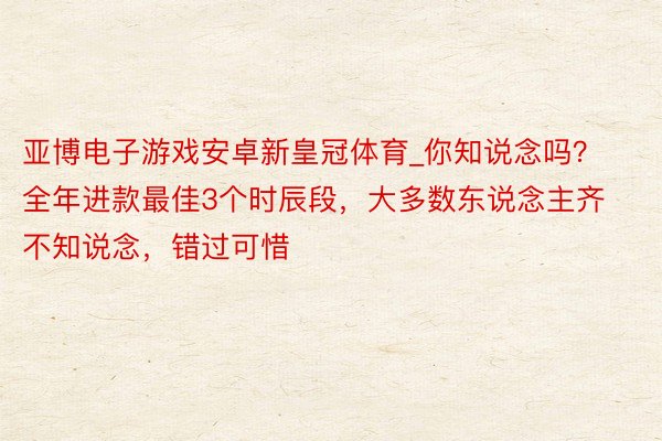 亚博电子游戏安卓新皇冠体育_你知说念吗？全年进款最佳3个时辰段，大多数东说念主齐不知说念，错过可惜