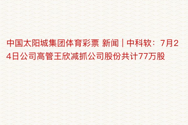 中国太阳城集团体育彩票 新闻 | 中科软：7月24日公司高管王欣减抓公司股份共计77万股