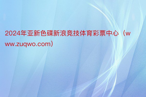 2024年亚新色碟新浪竞技体育彩票中心（www.zuqwo.com）