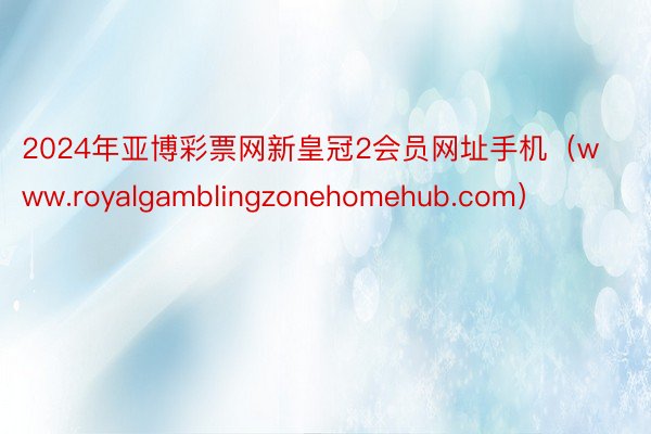 2024年亚博彩票网新皇冠2会员网址手机（www.royalgamblingzonehomehub.com）