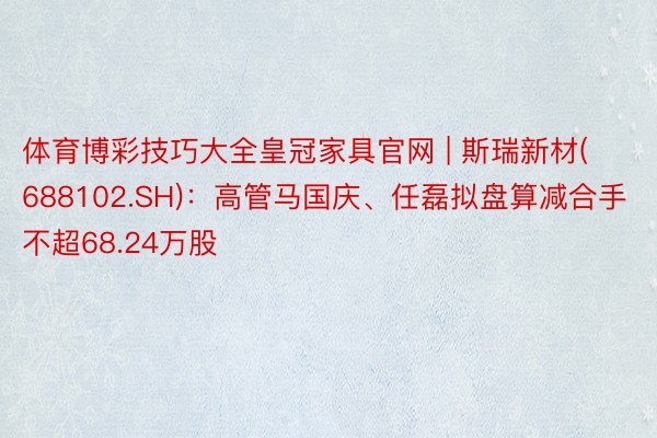 体育博彩技巧大全皇冠家具官网 | 斯瑞新材(688102.SH)：高管马国庆、任磊拟盘算减合手不超68.24万股