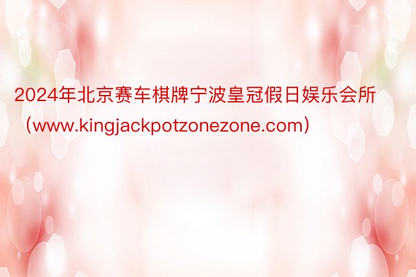2024年北京赛车棋牌宁波皇冠假日娱乐会所（www.kingjackpotzonezone.com）