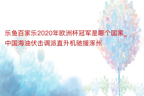 乐鱼百家乐2020年欧洲杯冠军是哪个国家_中国海油伏击调派直升机驰援涿州