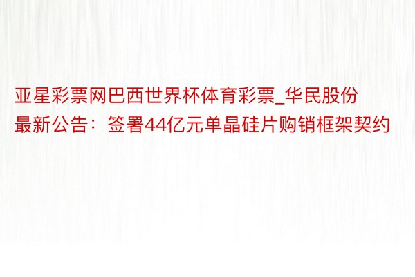 亚星彩票网巴西世界杯体育彩票_华民股份最新公告：签署44亿元单晶硅片购销框架契约