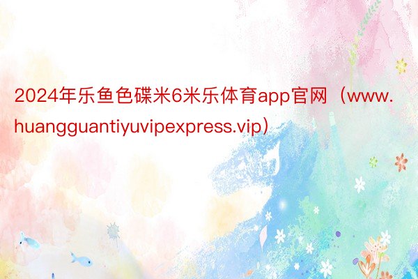 2024年乐鱼色碟米6米乐体育app官网（www.huangguantiyuvipexpress.vip）