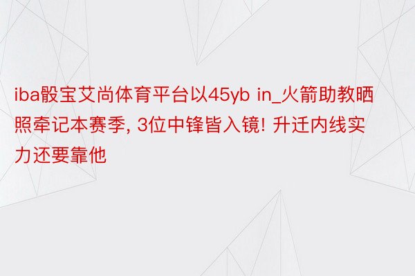 iba骰宝艾尚体育平台以45yb in_火箭助教晒照牵记本赛季, 3位中锋皆入镜! 升迁内线实力还要靠他