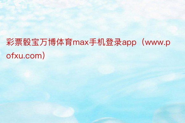 彩票骰宝万博体育max手机登录app（www.pofxu.com）