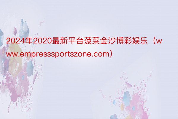 2024年2020最新平台菠菜金沙博彩娱乐（www.empresssportszone.com）