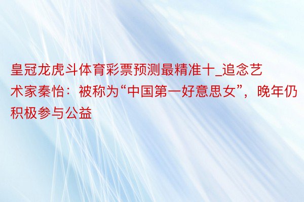 皇冠龙虎斗体育彩票预测最精准十_追念艺术家秦怡：被称为“中国第一好意思女”，晚年仍积极参与公益