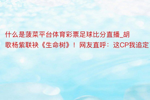 什么是菠菜平台体育彩票足球比分直播_胡歌杨紫联袂《生命树》！网友直呼：这CP我追定了