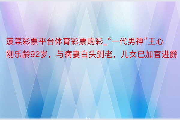 菠菜彩票平台体育彩票购彩_“一代男神”王心刚乐龄92岁，与病妻白头到老，儿女已加官进爵