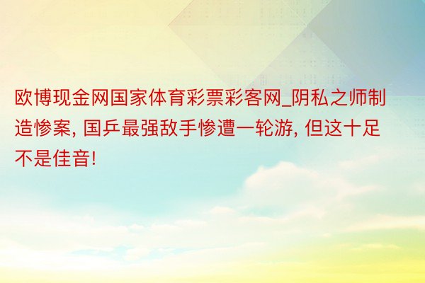 欧博现金网国家体育彩票彩客网_阴私之师制造惨案, 国乒最强敌手惨遭一轮游, 但这十足不是佳音!