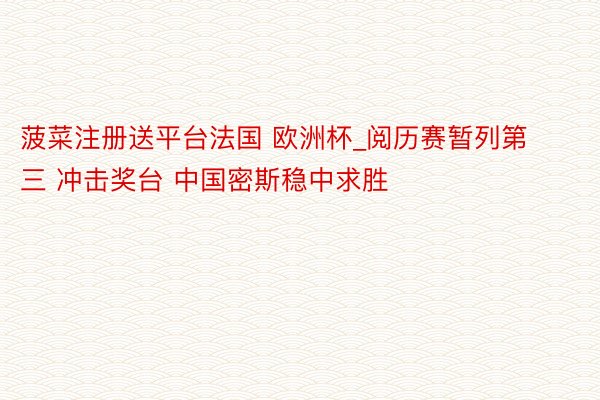 菠菜注册送平台法国 欧洲杯_阅历赛暂列第三 冲击奖台 中国密斯稳中求胜