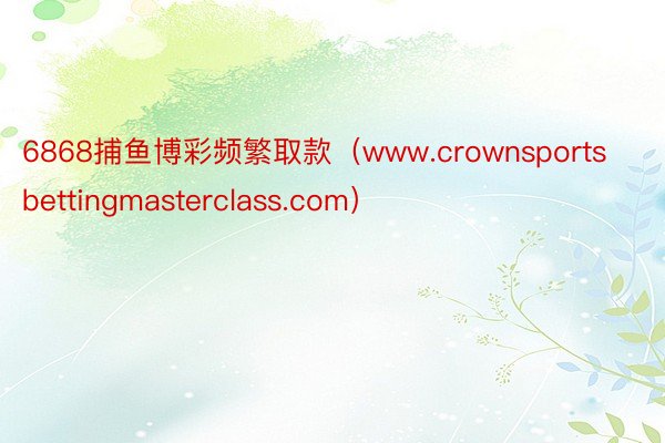 6868捕鱼博彩频繁取款（www.crownsportsbettingmasterclass.com）