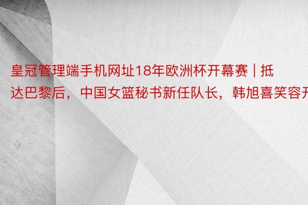 皇冠管理端手机网址18年欧洲杯开幕赛 | 抵达巴黎后，中国女篮秘书新任队长，韩旭喜笑容开