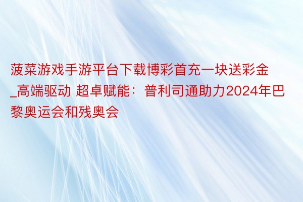 菠菜游戏手游平台下载博彩首充一块送彩金_高端驱动 超卓赋能：普利司通助力2024年巴黎奥运会和残奥会