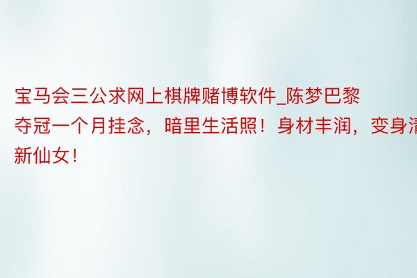 宝马会三公求网上棋牌赌博软件_陈梦巴黎夺冠一个月挂念，暗里生活照！身材丰润，变身清新仙女！