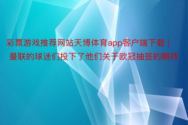 彩票游戏推荐网站天博体育app客户端下载 | 曼联的球迷们投下了他们关于欧冠抽签的期待