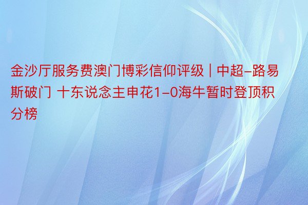 金沙厅服务费澳门博彩信仰评级 | 中超-路易斯破门 十东说念主申花1-0海牛暂时登顶积分榜