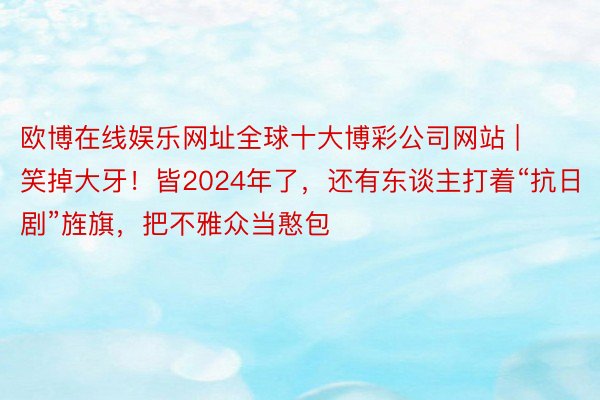 欧博在线娱乐网址全球十大博彩公司网站 | 笑掉大牙！皆2024年了，还有东谈主打着“抗日剧”旌旗，把不雅众当憨包