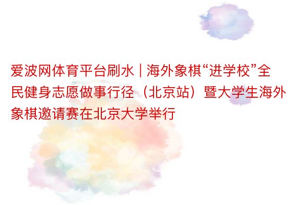 爱波网体育平台刷水 | 海外象棋“进学校”全民健身志愿做事行径（北京站）暨大学生海外象棋邀请赛在北京大学举行