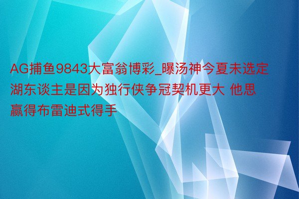 AG捕鱼9843大富翁博彩_曝汤神今夏未选定湖东谈主是因为独行侠争冠契机更大 他思赢得布雷迪式得手