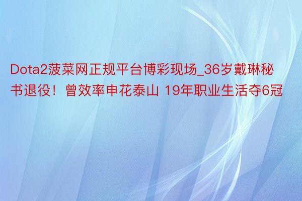 Dota2菠菜网正规平台博彩现场_36岁戴琳秘书退役！曾效率申花泰山 19年职业生活夺6冠