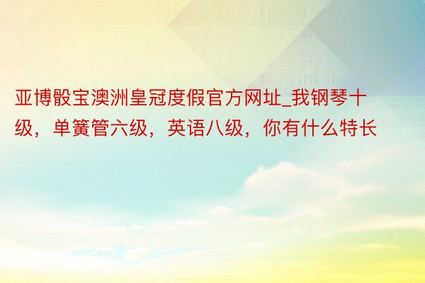 亚博骰宝澳洲皇冠度假官方网址_我钢琴十级，单簧管六级，英语八级，你有什么特长