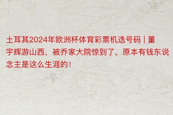 土耳其2024年欧洲杯体育彩票机选号码 | 董宇辉游山西，被乔家大院惊到了，原本有钱东说念主是这么生涯的！