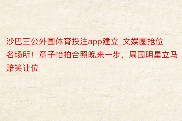 沙巴三公外围体育投注app建立_文娱圈抢位名场所！章子怡拍合照晚来一步，周围明星立马赔笑让位