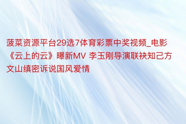 菠菜资源平台29选7体育彩票中奖视频_电影《云上的云》曝新MV 李玉刚导演联袂知己方文山缜密诉说国风爱情