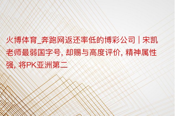 火博体育_奔跑网返还率低的博彩公司 | 宋凯老师最弱国字号, 却赐与高度评价, 精神属性强, 将PK亚洲第二