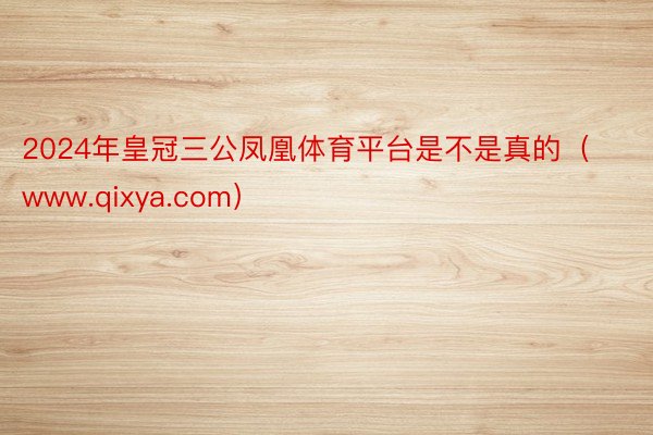 2024年皇冠三公凤凰体育平台是不是真的（www.qixya.com）