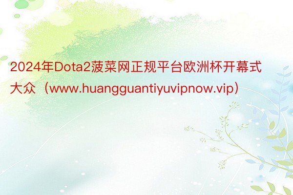 2024年Dota2菠菜网正规平台欧洲杯开幕式大众（www.huangguantiyuvipnow.vip）