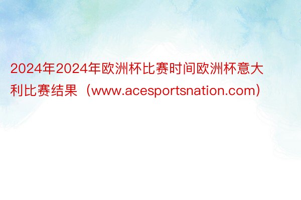 2024年2024年欧洲杯比赛时间欧洲杯意大利比赛结果（www.acesportsnation.com）