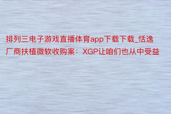 排列三电子游戏直播体育app下载下载_恬逸厂商扶植微软收购案：XGP让咱们也从中受益