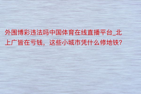 外围博彩违法吗中国体育在线直播平台_北上广皆在亏钱，这些小城市凭什么修地铁？