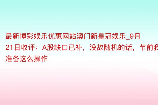 最新博彩娱乐优惠网站澳门新皇冠娱乐_9月21日收评：A股缺口已补，没故随机的话，节前我准备这么操作