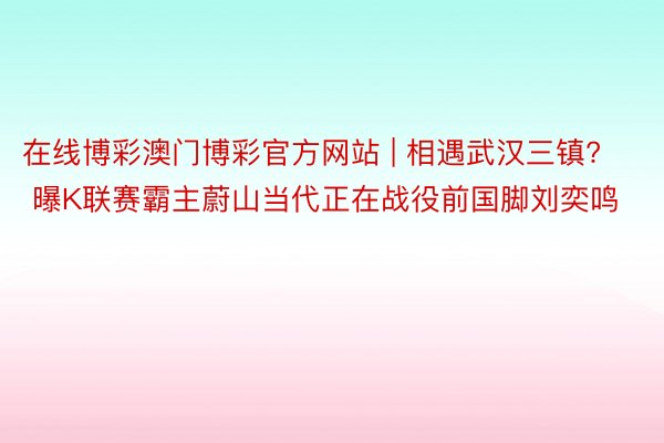 在线博彩澳门博彩官方网站 | 相遇武汉三镇? 曝K联赛霸主蔚山当代正在战役前国脚刘奕鸣