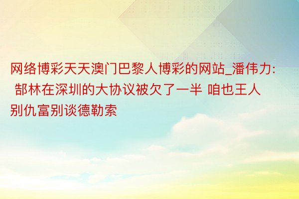 网络博彩天天澳门巴黎人博彩的网站_潘伟力: 郜林在深圳的大协议被欠了一半 咱也王人别仇富别谈德勒索