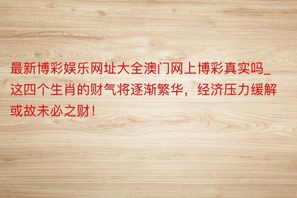 最新博彩娱乐网址大全澳门网上博彩真实吗_这四个生肖的财气将逐渐繁华，经济压力缓解或故未必之财！