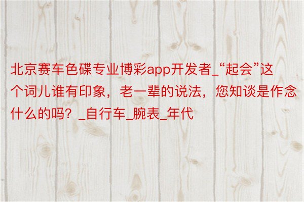 北京赛车色碟专业博彩app开发者_“起会”这个词儿谁有印象,老一辈的说法,您知谈是作念什么的吗?_自行车_腕表_年代