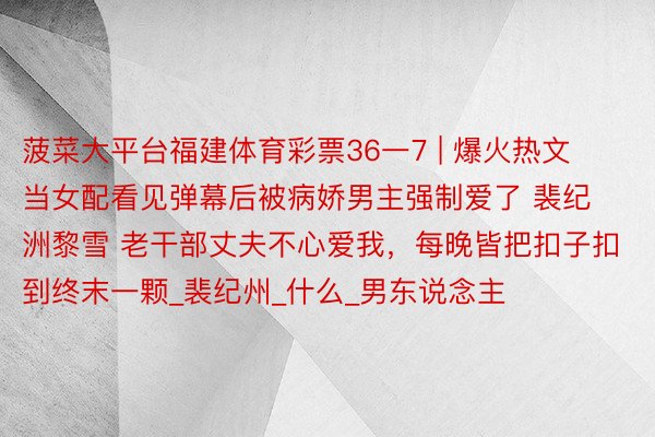 菠菜大平台福建体育彩票36一7 | 爆火热文 当女配看见弹幕后被病娇男主强制爱了 裴纪洲黎雪 老干部丈夫不心爱我,每晚皆把扣子扣到终末一颗_裴纪州_什么_男东说念主
