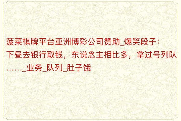 菠菜棋牌平台亚洲博彩公司赞助_爆笑段子:下昼去银行取钱,东说念主相比多,拿过号列队……_业务_队列_肚子饿
