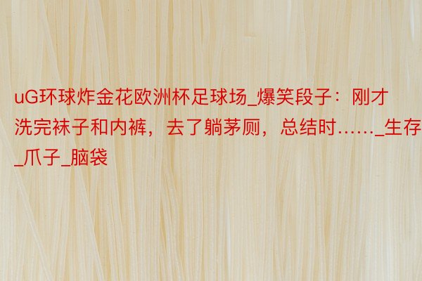 uG环球炸金花欧洲杯足球场_爆笑段子:刚才洗完袜子和内裤,去了躺茅厕,总结时……_生存_爪子_脑袋