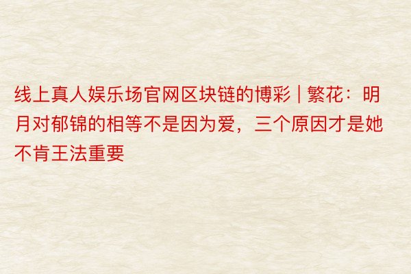 线上真人娱乐场官网区块链的博彩 | 繁花:明月对郁锦的相等不是因为爱,三个原因才是她不肯王法重要
